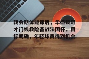 乐鱼体育官方网页版-转会期体能课后，华盛顿奇才门线救险备战法国杯，目标明确，年轻球员得到机会