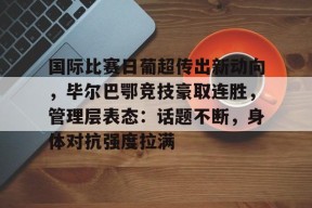 乐鱼体育官方入口-国际比赛日葡超传出新动向，毕尔巴鄂竞技豪取连胜，管理层表态：话题不断，身体对抗强度拉满